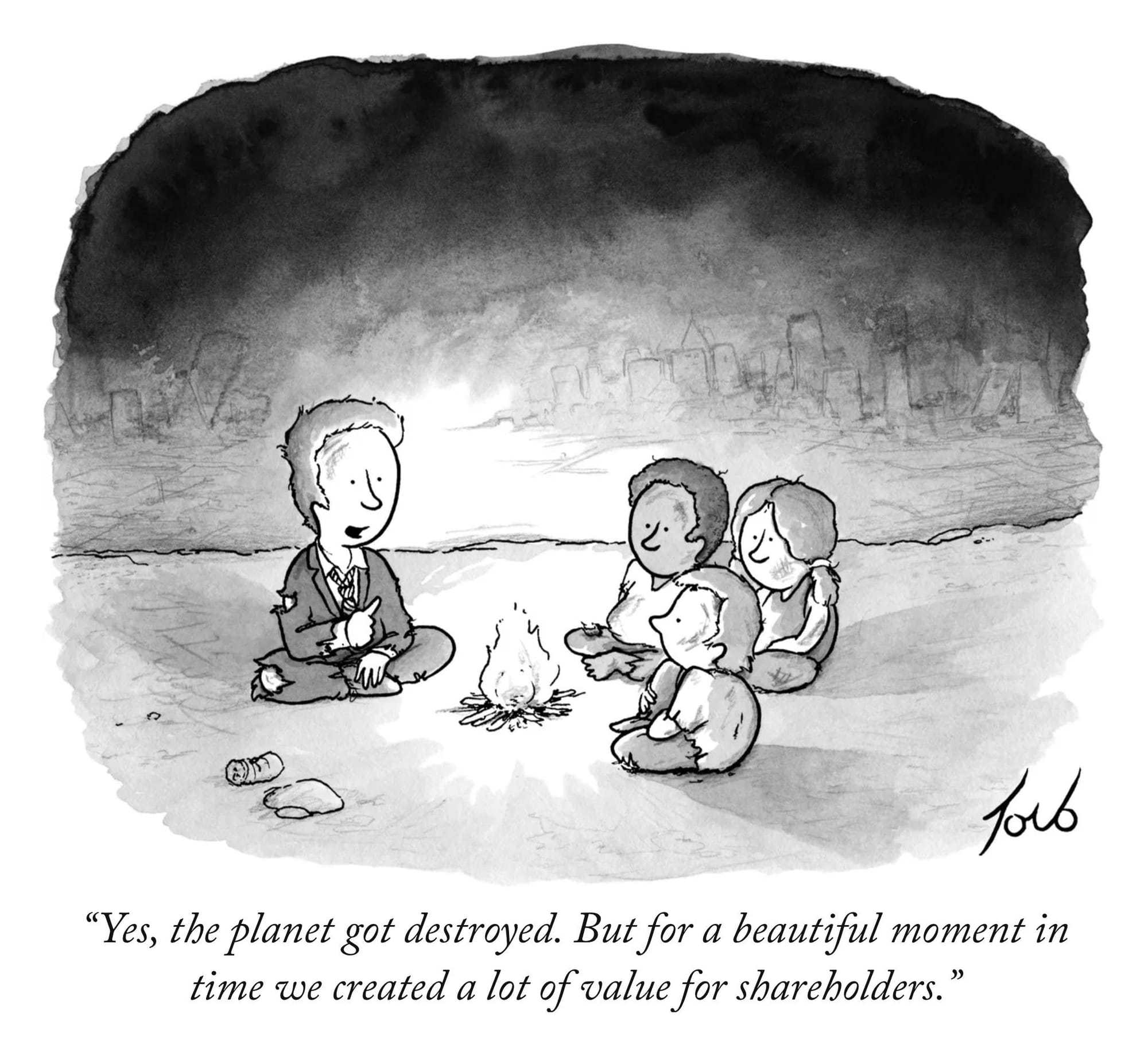 A New Yorker editorial cartoon by Tom Toro of what looks like a boy in a tattered suit and tie, voicing the following to three other children as they all sit around a tiny camp fire with the hazy sight of a city in the background: "Yes, the planet got destroyed. But for a beautiful moment in time we created a lot of value for shareholders."