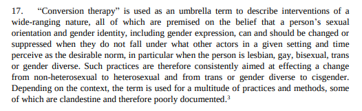 “Conversion therapy” is used as an umbrella term to describe interventions of a wide-ranging nature, all of which are premised on the belief that a person’s sexual orientation and gender identity, including gender expression, can and should be changed or suppressed when they do not fall under what other actors in a given setting and time perceive as the desirable norm, in particular when the person is lesbian, gay, bisexual, trans or gender diverse. Such practices are therefore consistently aime