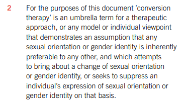 https://www.psychotherapy.org.uk/media/cptnc5qm/mou2-reva_0421_web.pdf -For the purposes of this document ’conversion therapy’ is an umbrella term for a therapeutic approach, or any model or individual viewpoint that demonstrates an assumption that any sexual orientation or gender identity is inherently preferable to any other, and which attempts to bring about a change of sexual orientation or gender identity, or seeks to suppress an individual’s expression of sexual orientation or gender ident