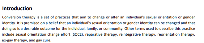 https://www.ohchr.org/Documents/Issues/SexualOrientation/IESOGI/CSOsAJ/IFEG_Statement_on_C.T._for_publication.pdf — Conversion therapy is a set of practices that aim to change or alter an individual’s sexual orientation or gender identity. It is premised on a belief that an individual’s sexual orientation or gender identity can be changed and that doing so is a desirable outcome for the individual, family, or community. Other terms used to describe this practice include sexual orientation change