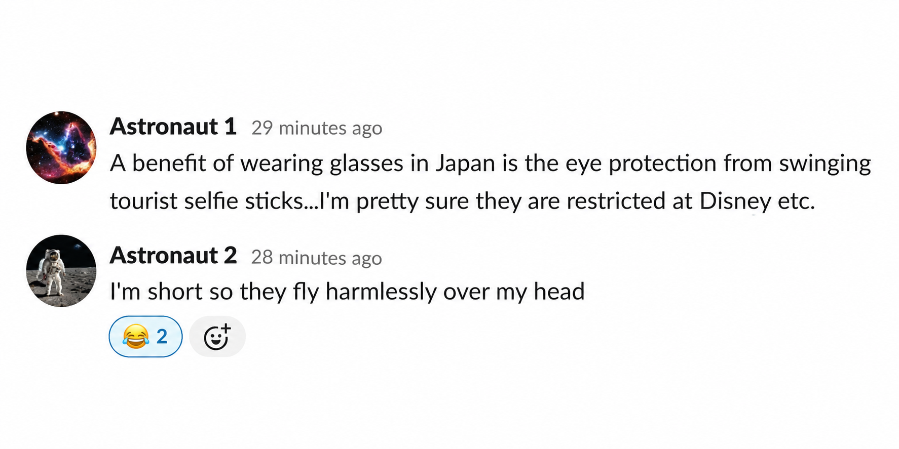 Astronaut 1: "A benefit of wearing glasses in Japan is the eye protection from swinging tourist selfie sticks...I'm pretty sure they are restricted at Disney etc." Astronaut 2: "I'm short so they fly harmlessly over my head"