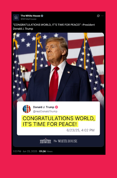 A from a PO(TU)S, originally on Truth Social, retweeted by The White House “CONGRATULATIONS WORLD, IT’S TIME FOR PEACE!” via the @ realDonaldTrump. Trump in a suit with a lot of orange foundation stands in front of 4 American Flags.