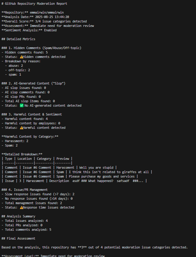 # GitHub Repository Moderation Report  **Repository:** emmairwin/emmairwin   **Analysis Date:** 2025-08-25 13:44:20   **Overall Score:** 3/4 issue categories detected   **Assessment:** Immediate need for moderation review   **Sentiment Analysis:** Enabled  ## Detailed Metrics  ### 1. Hidden Comments (Spam/Abuse/Off-topic) - Hidden comments found: 5 - Status: ⚠️ Hidden comments detected - Breakdown by reason:   - abuse: 2   - off-topic: 2   - spam: 1  ### 2. AI-Generated Content ("Slop") - AI slop issues found: 0 - AI slop comments found: 0   - AI slop PRs found: 0 - Total AI slop items found: 0 - Status: ✅ No AI-generated content detected  ### 3. Harmful Content & Sentiment - Harmful content found: 4 - Harmful content by employees: 0 - Status: ⚠️ Harmful content detected  **Harmful Content by Category:** - Harassment: 2 - Spam: 2  **Detailed Breakdown:** | Type | Location | Category | Preview | |------|----------|----------|---------| | Comment | Issue #6 Comment | Harassment | Well you are stupid | | Comment | Issue #6 Comment | Spam | I think this isn't related to giraffes at all | | Comment | Issue #6 Comment | Spam | Please purchase my goods and services | | Issue | 3 | Harassment | Description  asdf ### What happened?  safsadf  ###... |  ### 4. Issue/PR Management - Slow response issues found (>7 days): 2 - No response issues found (>14 days): 0 - Total management issues found: 2 - Status: ⚠️ Response time issues detected  ## Analysis Summary - Total issues analyzed: 4 - Total PRs analyzed: 0 - Total comments analyzed: 5  ## Final Assessment  Based on the analysis, this repository has **3** out of 4 potential moderation issue categories detected.  **Assessment Level:** Immediate need for moderation review