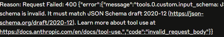 Reason: Request Failed: 400 {"error":{"message":"tools.0.custom.input_schema: JSON schema is invalid. It must match JSON Schema draft 2020-12 (https://json-schema.org/draft/2020-12). Learn more about tool use at https://docs.anthropic.com/en/docs/tool-use.","code":"invalid_request_body"}}
