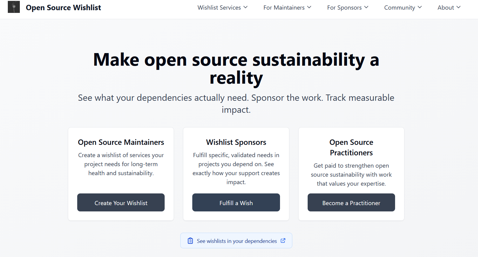 oss-wishlist.com main page:  Make open source sustainability a reality  See what your dependencies actually need. Sponsor the work. Track measurable impact.  A community project launching November 2025 Open Source Maintainers  Create a wishlist of services your project needs for long-term health and sustainability. Wishlist Sponsors  Fulfill specific, validated needs in projects you depend on. See exactly how your support creates impact. Open Source Practitioners  Get paid to strengthen open source sustainability with work that values your expertise.