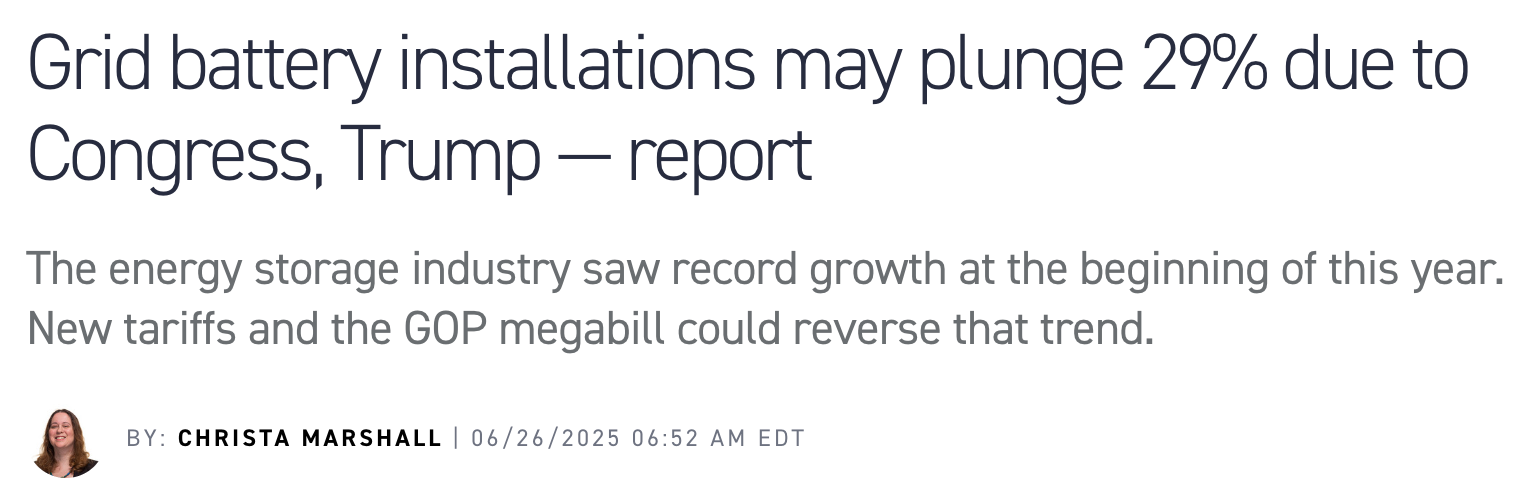 Screenshot of news story that reads: "Grid battery installations may plunge 29% due to Congress, Trump — report The energy storage industry saw record growth at the beginning of this year. New tariffs and the GOP megabill could reverse that trend."
