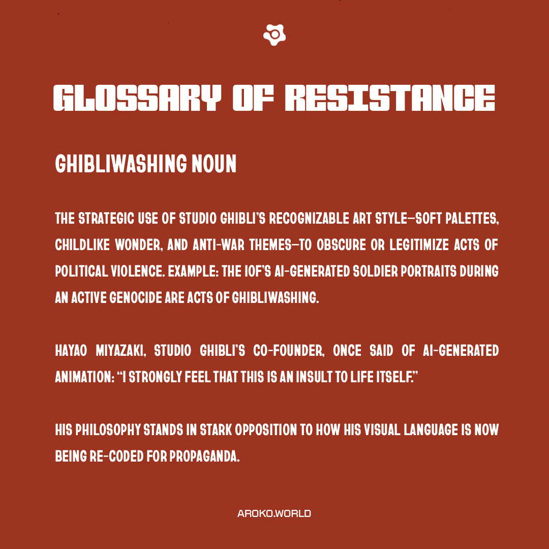 A graphic titled “Glossary of Resistance” introduces the term “Ghibliwashing.” The definition criticizes the strategic use of Studio Ghibli’s signature visual style—soft color palettes, childlike wonder, and anti-war themes—to sanitize or justify political violence. It cites a specific example: AI-generated soldier portraits by the IOF during a genocide. A quote from Studio Ghibli co-founder Hayao Miyazaki denounces AI-generated animation as “an insult to life itself,” contrasting his philosophy with the propagandistic misuse of his studio’s aesthetic. The design uses bold white text on a deep red background, emphasizing urgency and dissent.