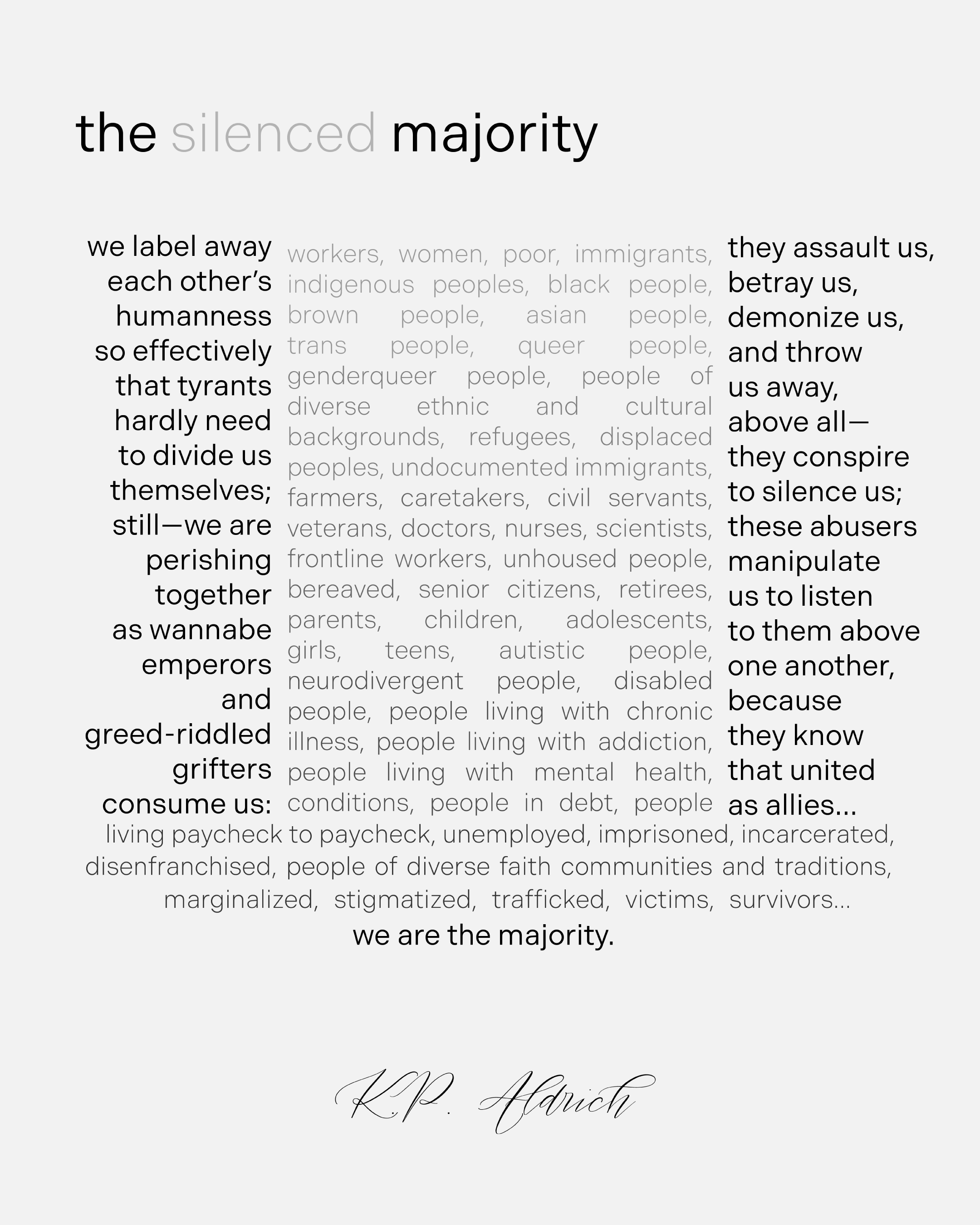 An image of a typed poem. Title: the silenced majority. Centered text in a lighter gray font color: workers, women, poor, immigrants, indigenous peoples, black people, brown people, asian people, trans people, queer people, genderqueer people, people of diverse ethnic and cultural backgrounds, refugees, displaced peoples, undocumented immigrants, farmers, caretakers, civil servants, veteran, doctors, nurses, scientists, frontline workers, unhoused, bereaved, senior citizens, retirees, parents, children, adolescents, girls, teens, autistic people, neurodivergent people, disabled people, people living with chronic illness, people living with addiction, people living with mental health, conditions, people in debt, people living paycheck to paycheck, unemployed, imprisoned, incarcerated, disenfranchised, people of diverse faith communities and traditions, marginalized, stigmatized, trafficked, victims, survivors… Poem, split into two columns on either side of center text: we label away each other’s humanness so effectively that tyrants hardly need to divide us themselves; still—we are perishing together as wannabe emperors and greed-riddled grifters consume us: they assault us, betray us, demonize us, and throw us away, above all— they conspire to silence us; these abusers manipulate us to listen to them above one another, because they know that united as allies…we are the majority. Signature at bottom of image: K.P. Aldrich