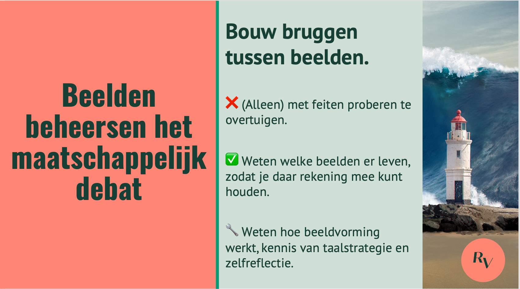 Afbeelding van een vuurtoren voor een hoge golf met de tekst: beelden beheersen het maatschappelijk debat. Niet doen: (Alleen) met feiten proberen te overtuigen. Wel doen: weten welke beelden er leven, zodat je daar rekening mee kunt houden. Doen: Weten hoe beeldvorming werkt, kennis van taalstrategie en zelfreflectie.