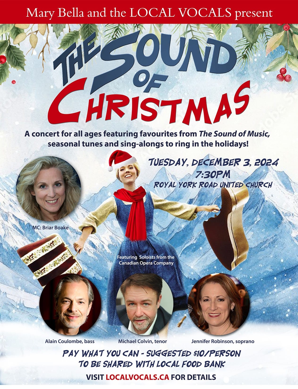 Mary Bella and the LOCAL VOCALS present I THE SOUND OF CHRISTMAS: A concert for all ages featuring favourites from The Sound of Music, seasonal tunes, and sing-alongs to ring in the holidays! TUESDAY, DECEMBER 3, 2024 7:30PM. ROYAL YORK ROAD UNITED CHURCH. MC: Briar Boake, featuring Soloists from the Canadian Opera Company Alain Coulombe, bass Michael Colvin, tenor Jennifer Robinson, soprano. PAY WHAT YOU CAN - SUGGESTED $IO/PERSON TO BE SHARED WITH LOCAL FOOD BANK. VISIT LOCALVOCALS.CA FOR DETAILS.