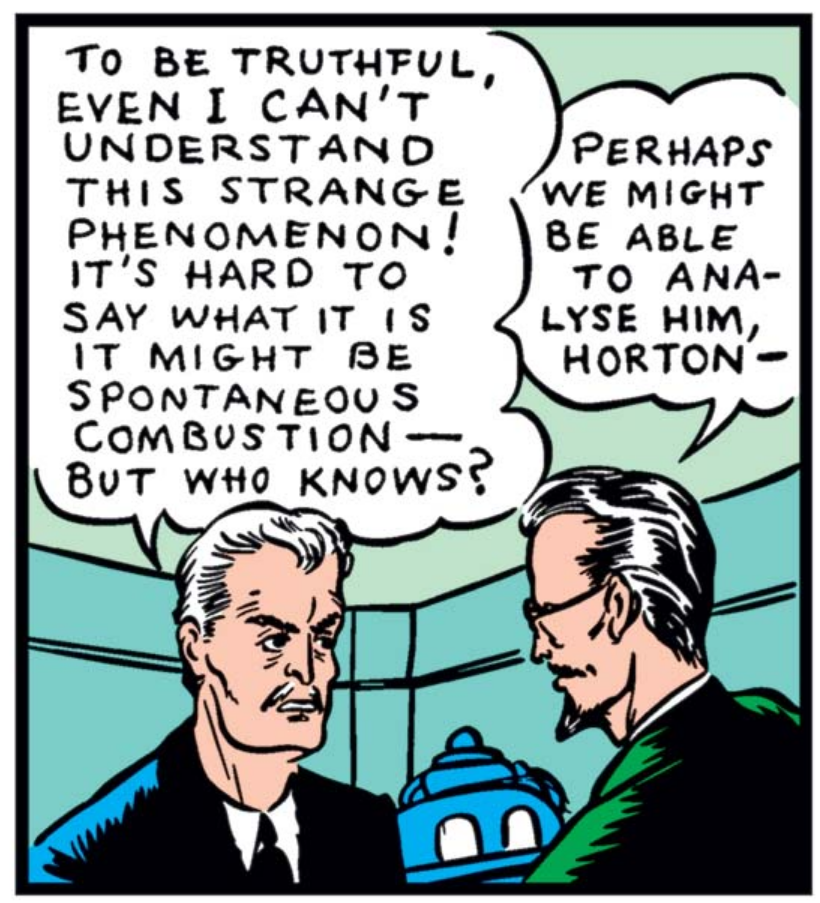 Professor Horton speaks to the scientist in green, saying "To be truthful, even I can't understand this strange phenomenon! It's hard to say what it is it might be spontaneous combustion - but who knows?" The scientist replies "Perhaps we might be able to ana-lyse him, Horton -" Just visible in the background is some equipment that resembles a robot with big eyes - I'm writing this alt text before I write the entry, but I suspect I'm going to make hay out of that.
