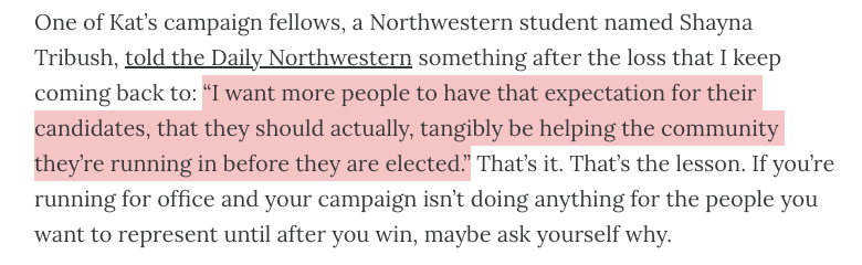 One of Kat’s campaign fellows, a Northwestern student named Shayna Tribush, told the Daily Northwestern something after the loss that I keep coming back to: “I want more people to have that expectation for their candidates, that they should actually, tangibly be helping the community they’re running in before they are elected.” That’s it. That’s the lesson. If you’re running for office and your campaign isn’t doing anything for the people you want to represent until after you win, maybe ask yourself why.