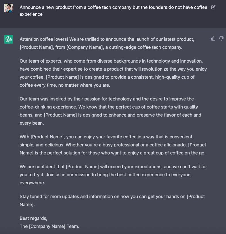 Question: Announce a new product from a coffee tech company but the founders do not have coffee experience  Answer: Attention coffee lovers! We are thrilled to announce the launch of our latest product, [Product Name], from [Company Name], a cutting-edge coffee tech company.  Our team of experts, who come from diverse backgrounds in technology and innovation, have combined their expertise to create a product that will revolutionize the way you enjoy your coffee. [Product Name] is designed to provide a consistent, high-quality cup of coffee every time, no matter where you are.  Our team was inspired by their passion for technology and the desire to improve the coffee-drinking experience. We know that the perfect cup of coffee starts with quality beans, and [Product Name] is designed to enhance and preserve the flavor of each and every bean.  With [Product Name], you can enjoy your favorite coffee in a way that is convenient, simple, and delicious. Whether you're a busy professional or a coffee aficionado, [Product Name] is the perfect solution for those who want to enjoy a great cup of coffee on the go.  We are confident that [Product Name] will exceed your expectations, and we can't wait for you to try it. Join us in our mission to bring the best coffee experience to everyone, everywhere.  Stay tuned for more updates and information on how you can get your hands on [Product Name].  Best regards, The [Company Name] Team.