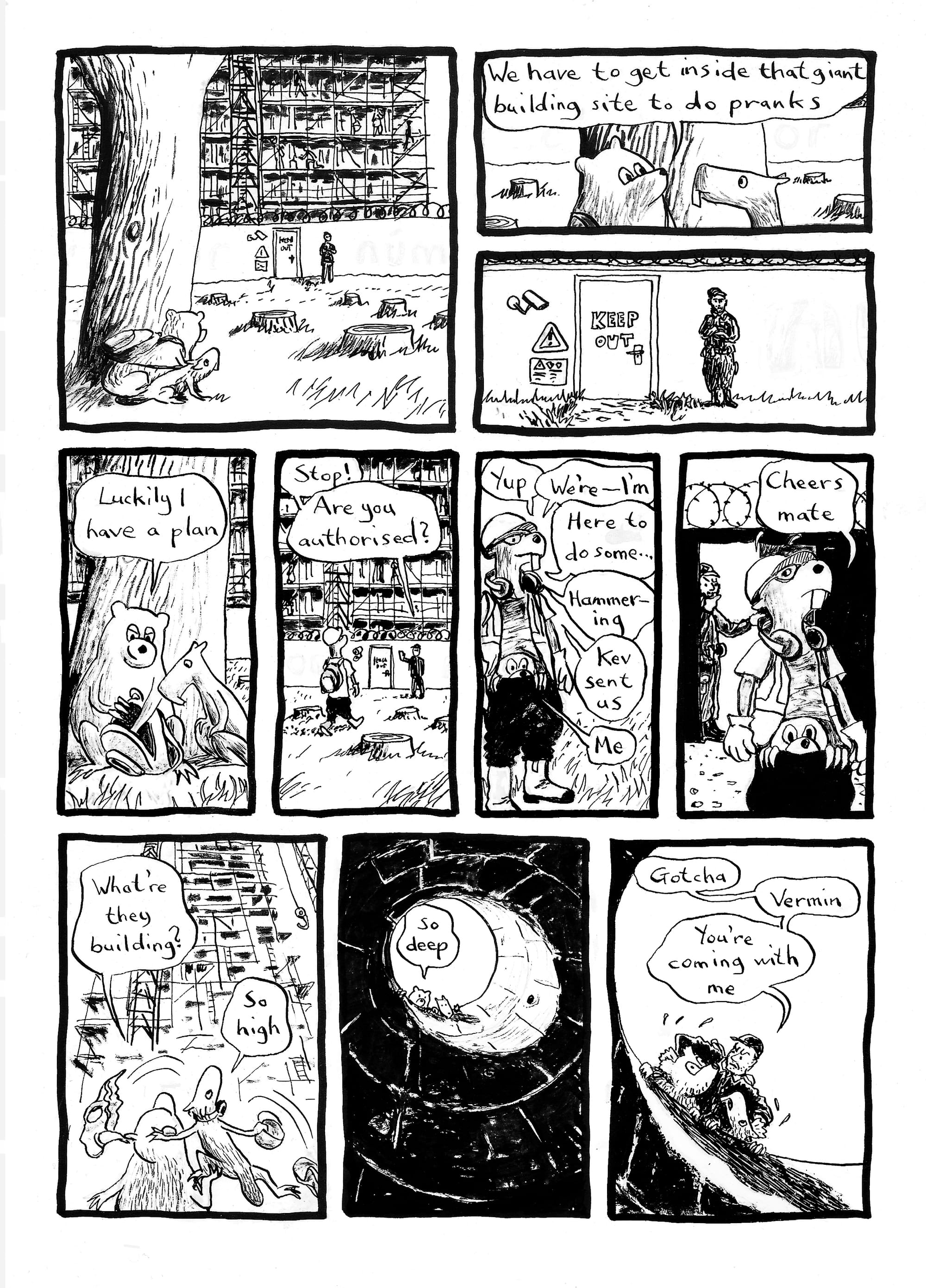 Blossom and Sasha are sneaking up to a large construction site. Blossom: "We have to get inside that giant building site to do pranks... Luckily I have a plan." She reaches into her backpack and in the next panel we see a hard-hatted "builder" (in fact a beaver standing on a bear's shoulders and dressed in PPE) approach the guarded site entrance. Guard: "Stop! Are you authorised?" Sasha: "Yup. We're – I'm... here to do some... hammering. Kev sent us" Blossom (correcting): "Me". The guard has let them in but is wondering whether something's fishy. Sasha: "Thanks mate." Once inside they strip off their disguise and look at the huge scaffolded structure. Blossom: "What're they building?" Sasha: "So high". Now they're peering down a mine-like hole. Blossom: "So deep". Now the guard is collaring them. Guard: "Gotcha. Vermin. You're coming with me."