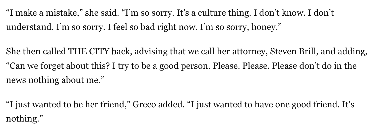 A screenshot of the article, which reads: “I make a mistake,” she said. “I’m so sorry. It’s a culture thing. I don’t know. I don’t understand. I’m so sorry. I feel so bad right now. I’m so sorry, honey.”  She then called THE CITY back, advising that we call her attorney, Steven Brill, and adding, “Can we forget about this? I try to be a good person. Please. Please. Please don’t do in the news nothing about me.”  “I just wanted to be her friend,” Greco added. “I just wanted to have one good friend. It’s nothing.”