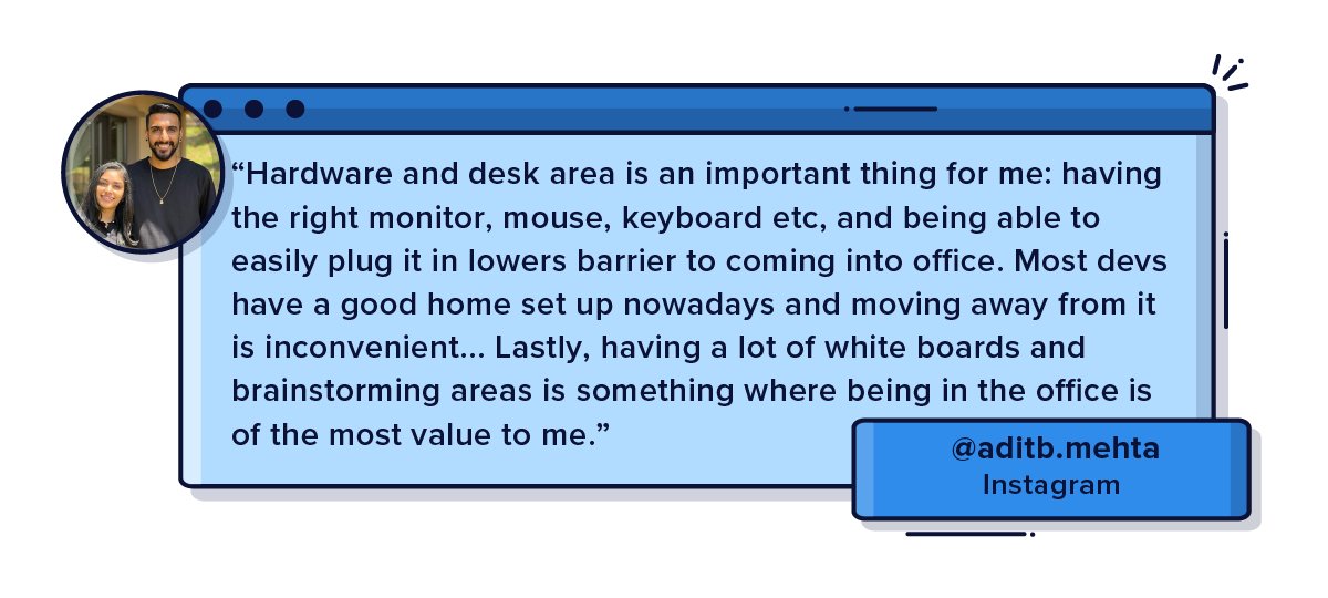 Hardware and desk area is an important thing for me: having the right monitor, mouse, keyboard etc, and being able to easily plug it in lowers barrier to coming into office. Most devs have a good home set up nowadays and moving away from it is inconvenient... Lastly, having a lot of white boards and brainstorming areas is something where being in the office is of the most value to me.