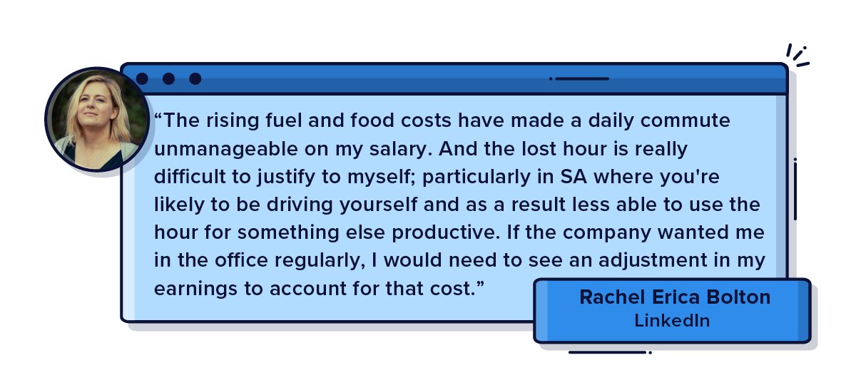 The rising fuel and food costs have made a daily commute unmanageable on my salary. And the lost hour is really difficult to justify to myself; particularly in SA where you're likely to be driving yourself and as a result less able to use the hour for something else productive. If the company wanted me in the office regularly, I would need to see an adjustment in my earnings to account for that cost.