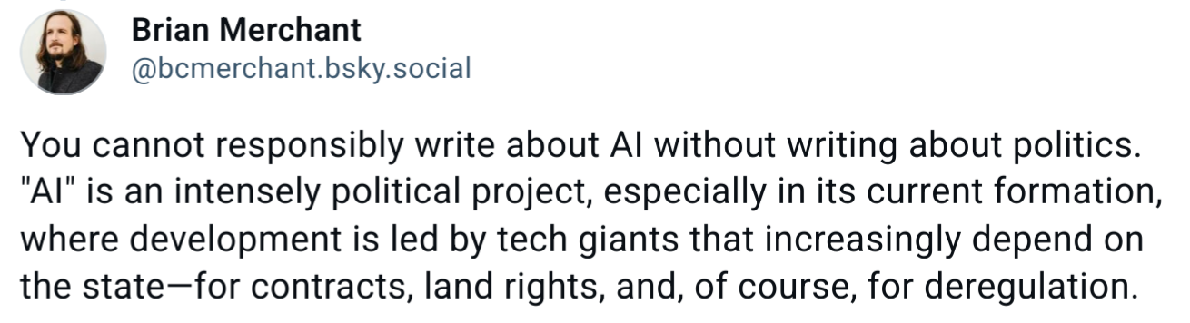 A Bluesky post from Brian Merchant (@bcnerchant.bsky.social) that says, "You cannot responsibly write about AI without writing about politics. "AI" is an intensely political project, especially in its current formation, where development is led by tech giants that increasingly depend on the state—for contracts, land rights, and, of course, for deregulation."