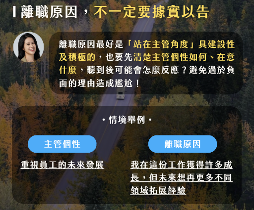 真實的離職原因不一定要和公司坦白，只要記住你的說法是站在主管角度思考，是具建設性且積極的，避免過於負面的理由造成雙方尷尬局面。