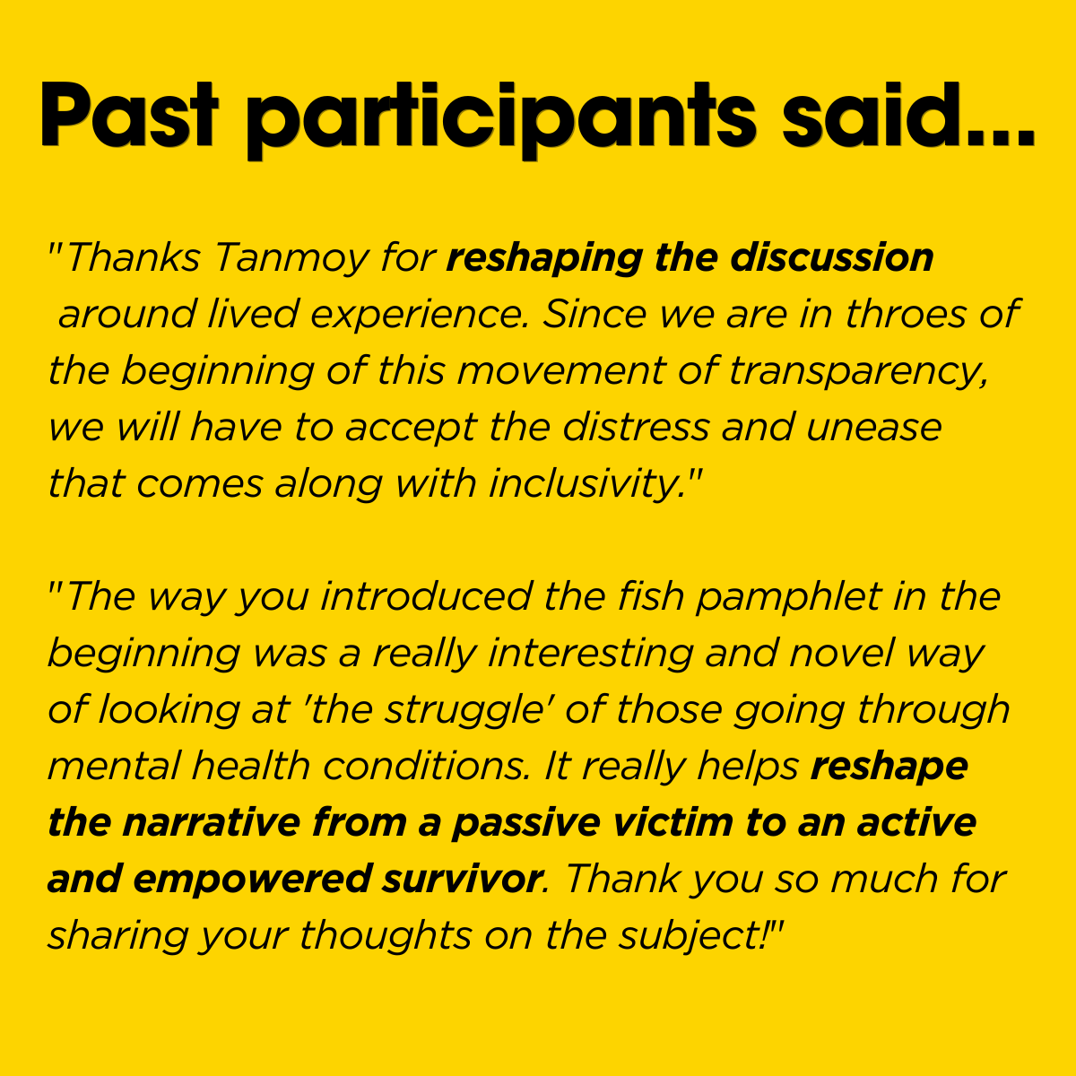 Two testimonials from past attendees: "Thanks Tanmoy for&nbsp;reshaping the discussion&nbsp;around lived experience. Since we are in throes of the beginning of this movement of transparency, we will have to accept the distress and unease that comes along with inclusivity." And ""The way you introduced the fish pamphlet in the beginning was a really interesting and novel way of looking at 'the struggle' of those going through mental health conditions. It really helps&nbsp;reshape the narrative from a passive victim to an active and empowered survivor. Thank you so much for sharing your thoughts on the subject!"