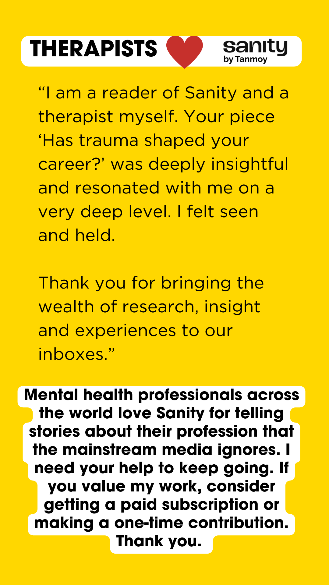 A yellow banner titled "Therapists love Sanity by Tanmoy". The text reads: "“I am a reader of Sanity and a therapist myself. Your piece ‘Has trauma shaped your career?’ was deeply insightful and resonated with me on a very deep level. I felt seen and held. Thank you for bringing the wealth of research, insight and experiences to our inboxes.” Below this text is an appeal by me: "Mental health professionals across the world love Sanity for telling stories about their profession that the mainstream media ignores. I need your help to keep going. If you value my work, consider getting a paid subscription or making a one-time contribution. Thank you."