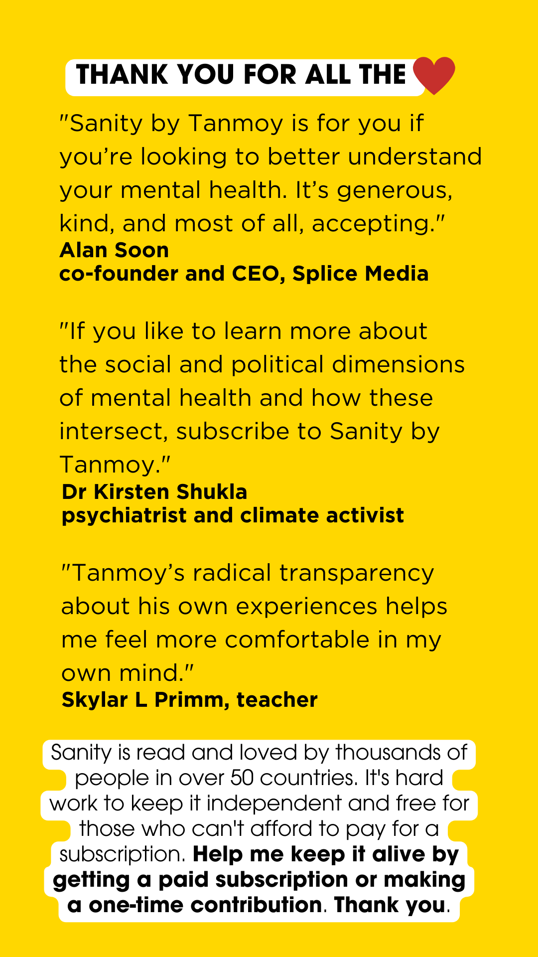 A poster with testimonials from Sanity readers. The background is yellow. The header reads: "Thank you for all your love". The word "love" is denoted by a red heart. There are three testimonials below the header. The first one from Alan Soon, cofounder and CEO of Splice Media reads: ""Sanity by Tanmoy is for you if you’re looking to better understand your mental health. It’s generous, kind, and most of all, accepting." The second one, by psychiatrist and climate activist Kirsten Shukla reads: ""If you like to learn more about the social and political dimensions of mental health and how these intersect, subscribe to Sanity by Tanmoy." The third one, by Skylar Primm, who is a teacher, reads: ""Tanmoy’s radical transparency about his own experiences helps me feel more comfortable in my own mind." Below the testimonials is the following appeal from me: Sanity is read and loved by thousands of people in over 50 countries. It's hard work to keep it independent and free for those who can't afford to pay for a subscription. Help me keep it alive by getting a paid subscription or making a one-time contribution. Thank you." 