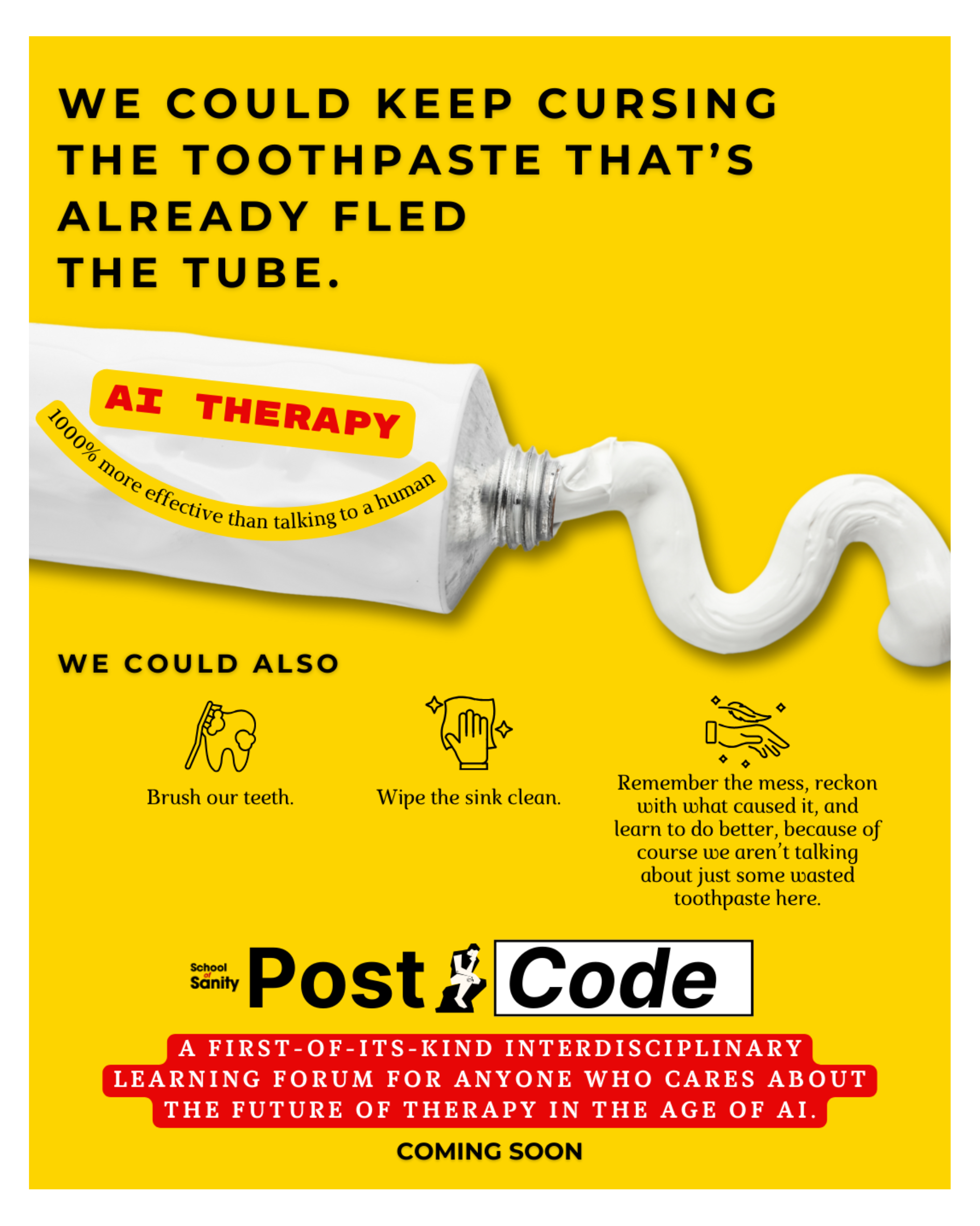 Image description:  A white toothpaste tube with white paste flowing out. The label on the tube reads: "AI therapy: 1000% more effective than talking to a human."  The caption reads:   "We can keep cursing the toothpaste that's already fled the tube. We can also: brush our teeth, wipe the sink clean, and remember the mess, reckon with what caused it, and learn to do better, because of course we aren t talking about just some wasted toothpaste here."  Small icons of a tooth being brushed, a hand wiping a sink clean, and a hand imparting a soft, feathery touch accompany each of these suggested actions.  Below these icons is the logo for PostCode, the two words separated by a graphic of a person in deep reflection.  Below the logo is the caption: "A first-of-its-kind interdisciplinary learning forum for anyone who cares about the future of therapy in the age of AI. Coming soon."