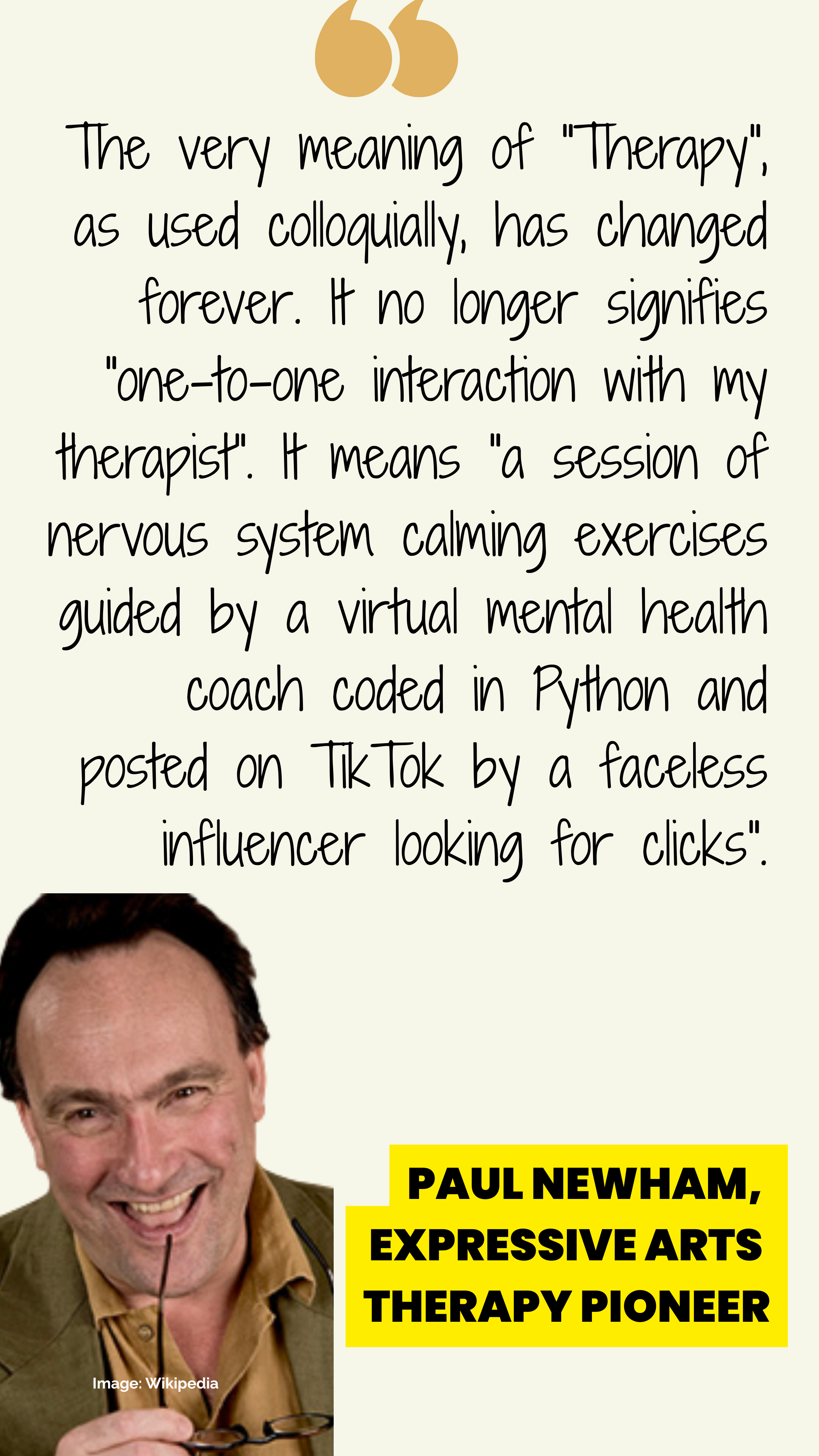 A poster with a smiling photo of Paul Newham wearing an olive jacket and brown shirt, and holding the stem of his glasses near his lips. The accompanying quote reads:  "The very meaning of "Therapy", as used colloquially, has changed forever. It no longer signifies "one-to-one interaction with my therapist". It means "a session of nervous system calming exercises guided by a virtual mental health coach coded in Python and posted on TikTok by a faceless influencer looking for clicks".