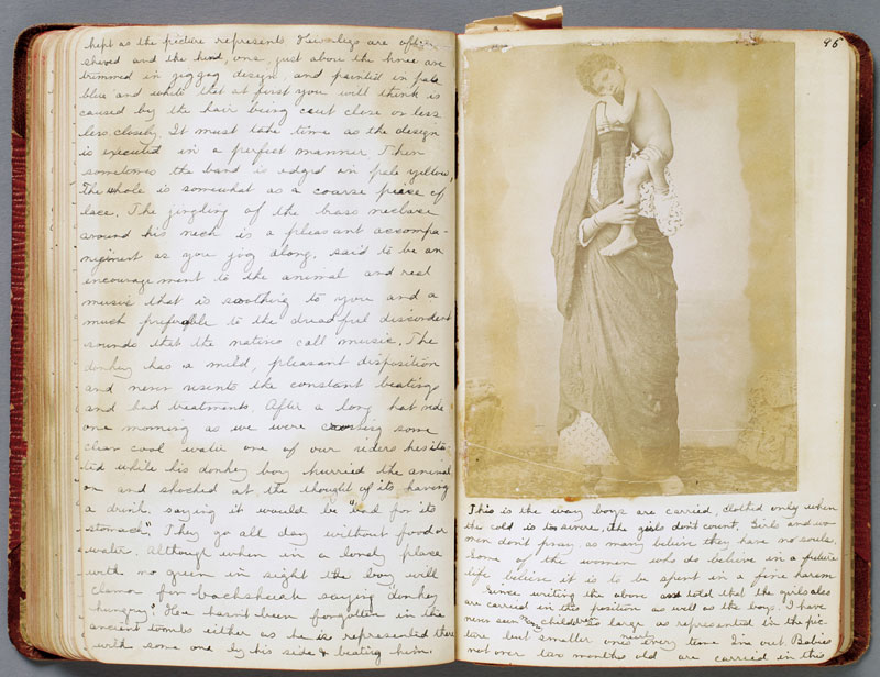 “Although Clara mentions having her photograph taken at various sites, she doesn’t include them. All the photographs in her album are purchased souvenir views, the kind that any tourist in Egypt could have bought at a hotel, print shop, or from one of her many guides. She captioned each in a neat script, weaving together facts and informative quotes from guidebooks with descriptions of her own experiences and her opinions of what the pictures depict. It is an exotic assemblage. The majority of the photographs are of native people—Bedouins, shopkeepers, veiled women carrying children or jars of water. Clara, who seems both fascinated and repulsed by what she saw, recorded every nuance of her experience, describing in detail what people looked like, how they acted. These descriptions, in conjunction with her frank opinions concerning hygiene and the behavior of the native people she encountered, make her diary as much a revelation of the clash of cultures frequently engendered by foreign travel as it is a record of her journey.”