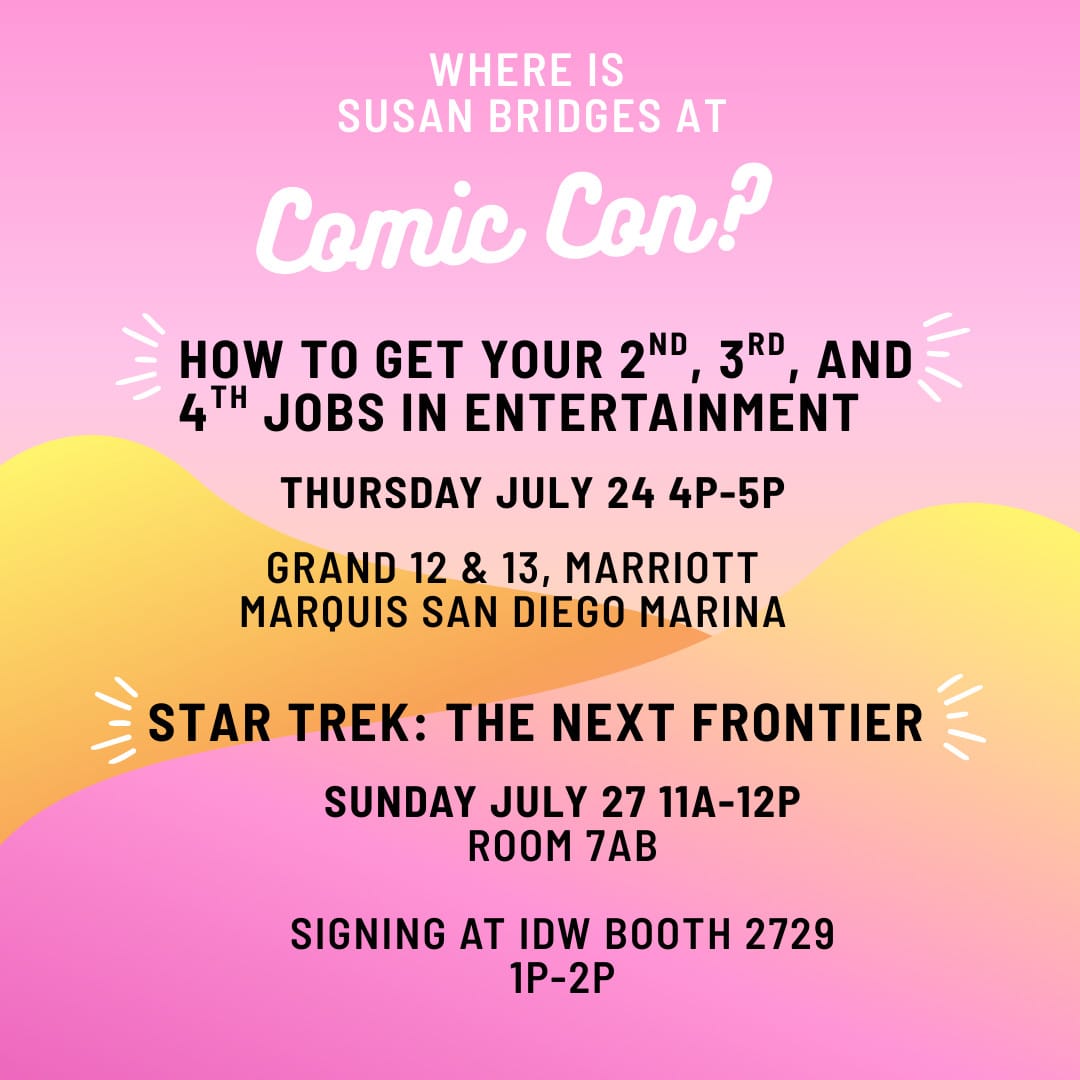 WHERE IS SUSAN BRIDGES AT Comic Con? HOW TO GET YOUR 2ND 3RD AND 4TH JOBS IN ENTERTAINMENT THURSDAY JULY 24 4P-5P  GRAND 12 & 13, MARRIOTT MARQUIS SAN DIEGO MARINA  STAR TREK: THE NEXT FRONTIER SUNDAY JULY 27 11A-12P ROOM 7AB SIGNING AT IDW BOOTH 2729 1p-2p