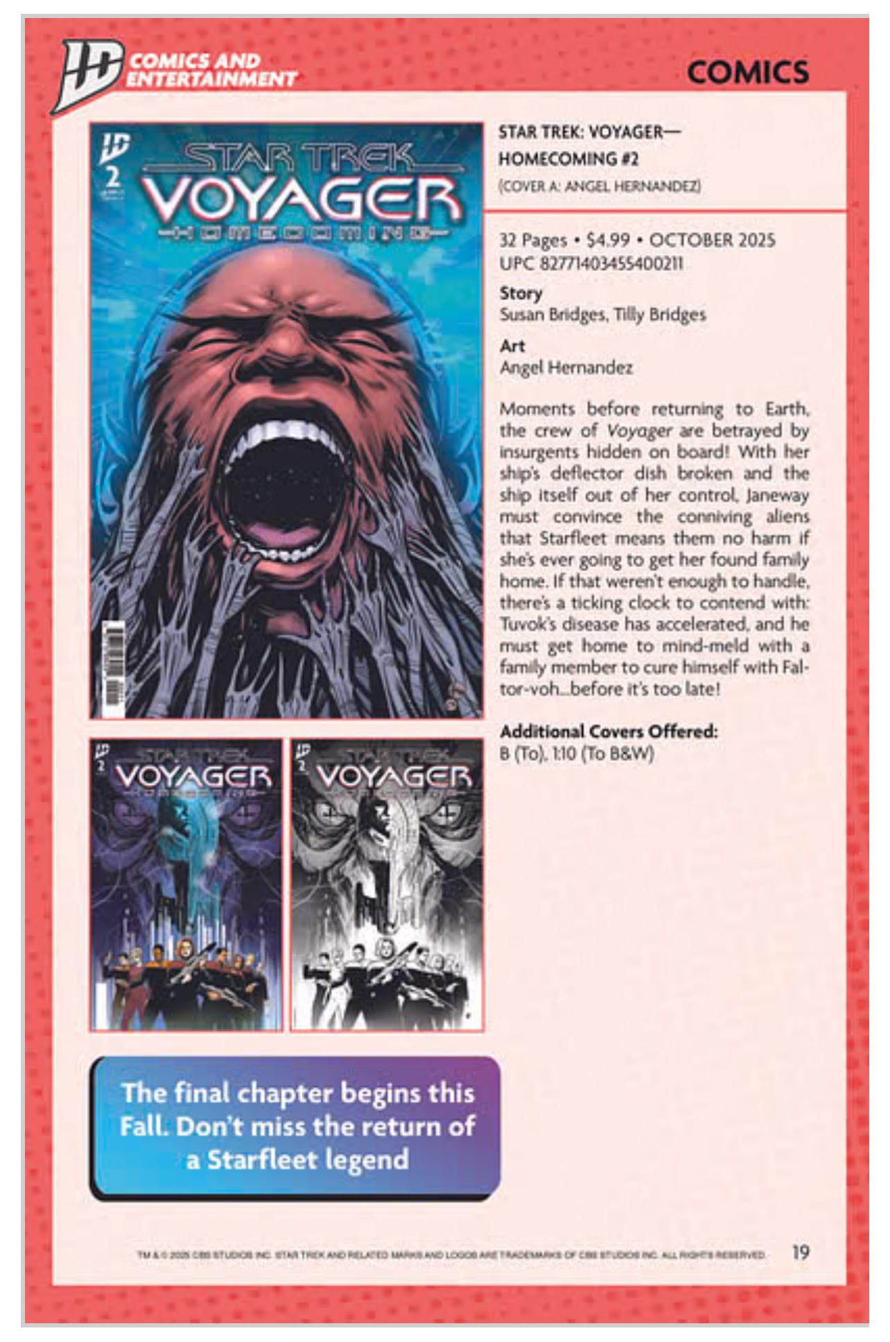 STAR TREK: VOYAGER-HOMECOMING #2 COVER A: ANGEL HERNANDEZ 32 Pages • 54.99 • OCTOBER 2025 UPC 82771403455400211 Story Susan Bridges, Tilly Bridges Art Angel Hernandez Moments before returning to Earth. the crew of Voyager are betrayed by insurgents hidden on board! With her ship's deflector dish broken and the ship itself out of her control, Janeway must convince the conniving aliens that Starfleet means them no harm if she's ever going to get her found family home. If that weren't enough to handle, there's a ticking clock to contend with: Tuvok's disease has accelerated, and he must get home to mind-meld with a family member to cure himself with Fal-tor-voh. before it's too late! Additional Covers Offered: B (To). 1:10 (To B&W) The final chapter begins this Fall. Don't miss the return of a Starfleet legend