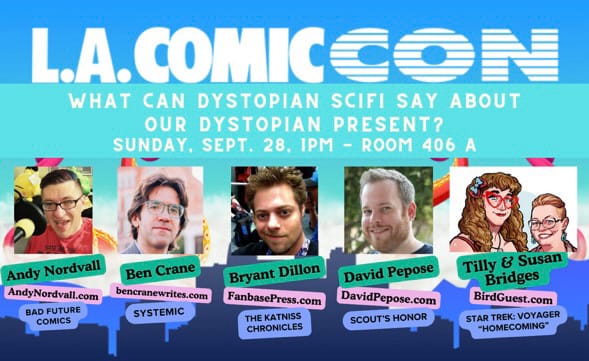 LA COMIC CON WHAT CAN DYSTOPIAN SCIFI SAY ABOUT OUR DYSTOPIAN PRESENT? SUNDAY, SEPT. 28, 1PM - ROOM 406 A Andy Nordvall AndyNordvall.com BAD FUTURE COMICS Ben Crane bencranewrites.com SYSTEMIC Bryant Dillon FanbasePress.com THE KATNISS CHRONICLES David Pepose DavidPepose.com SCOUT'S HONOR Tilly & Susan Bridges BirdGuest.com STAR TREK: VOYAGER "HOMECOMING"