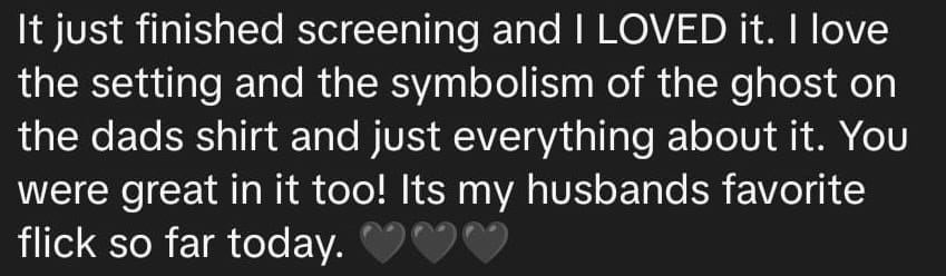 It just finished screening and I LOVED it. I love the setting and the symbolism of the ghost on the dads shirt and just everything about it. You were great in it too! Its my husbands favorite flick so far today. [three black heart emoji]