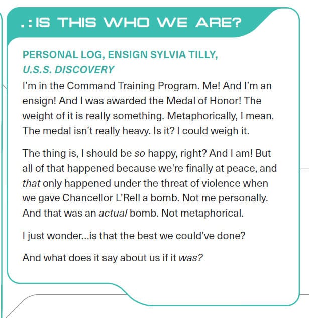 .:IS THIS WHO WE ARE? PERSONAL LOG, ENSIGN SYLVIA TILLY, U.S.S. DISCOVERY I'm in the Command Training Program. Me! And I'm an ensign! And I was awarded the Medal of Honor! The weight of it is really something. Metaphorically, I mean. The medal isn't really heavy. Is it? I could weigh it. The thing is, I should be so happy, right? And I am! But all of that happened because we're finally at peace, and that only happened under the threat of violence when we gave Chancellor L'Rell a bomb. Not me personally. And that was an actual bomb. Not metaphorical. I just wonder...is that the best we could've done? And what does it say about us if it was?