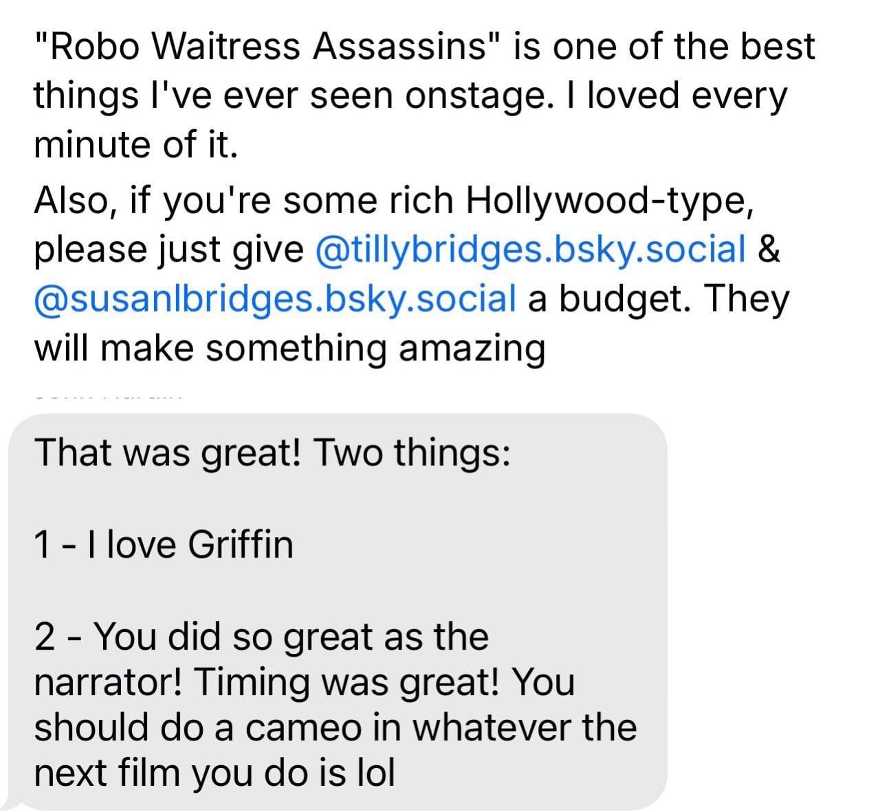 “Robo Waitress Assassins" is one of the best things l've ever seen onstage. I loved every minute of it. Also, if you're some rich Hollywood-type, please just give @tillybridges.bsky.social & @susanlbridges.bsky.social a budget. They will make something amazing That was great! Two things: 1 - I love Griffin 2 - You did so great as the narrator! Timing was great! You should do a cameo in whatever the next film you do is lol