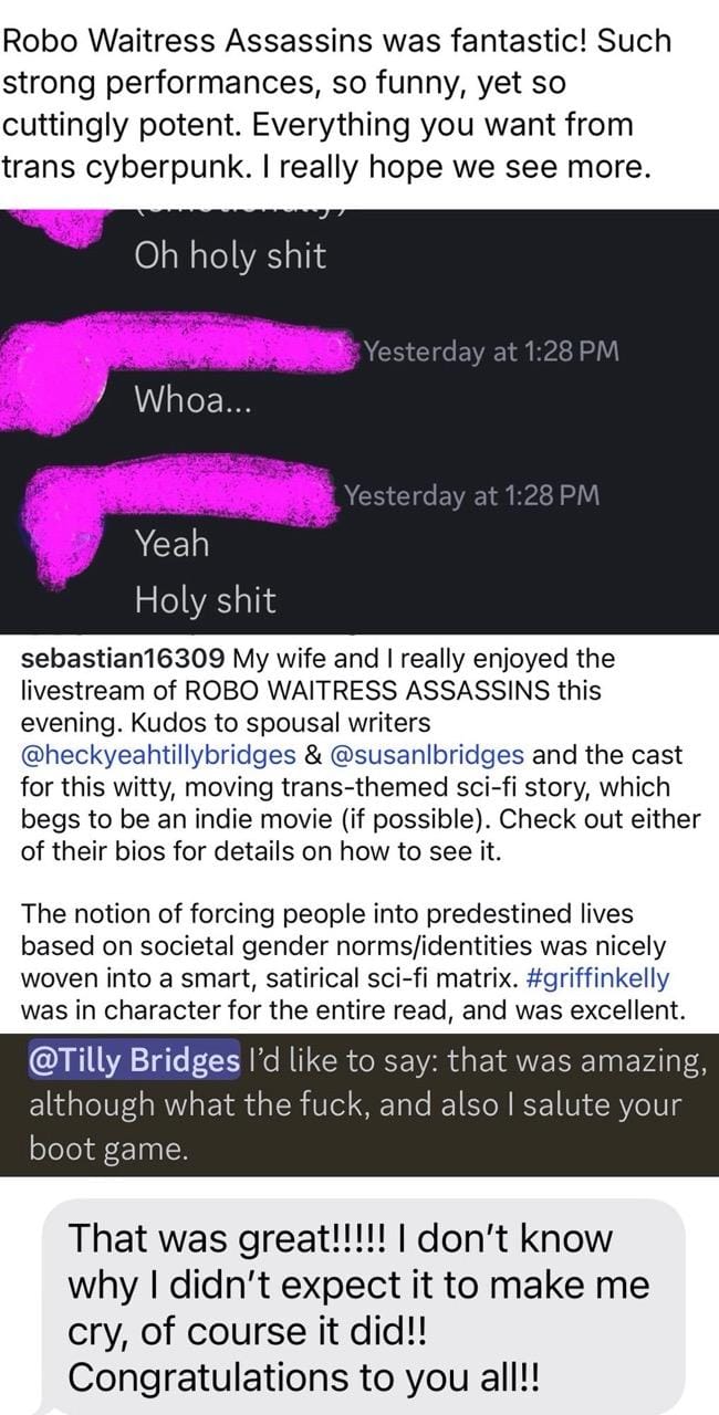 Robo Waitress Assassins was fantastic! Such strong performances, so funny, yet so cuttingly potent. Everything you want from trans cyberpunk. I really hope we see more. Oh holy shit  Whoa...  Yeah Holy shit   My wife and I really enjoyed the livestream of ROBO WAITRESS ASSASSINS this evening. Kudos to spousal writers @heckyeahtillybridges & @susanbridges and the cast for this witty, moving trans-themed sci-fi story, which begs to be an indie movie (if possible). Check out either of their bios for details on how to see it. The notion of forcing people into predestined lives based on societal gender norms/identities was nicely woven into a smart, satirical sci-fi matrix. #griffinkelly was in character for the entire read, and was excellent.   @Tilly Bridges l'd like to say: that was amazing, although what the fuck, and also I salute your boot game. That was great!!!!! I don't know why I didn't expect it to make me cry, of course it did!! Congratulations to you all!!