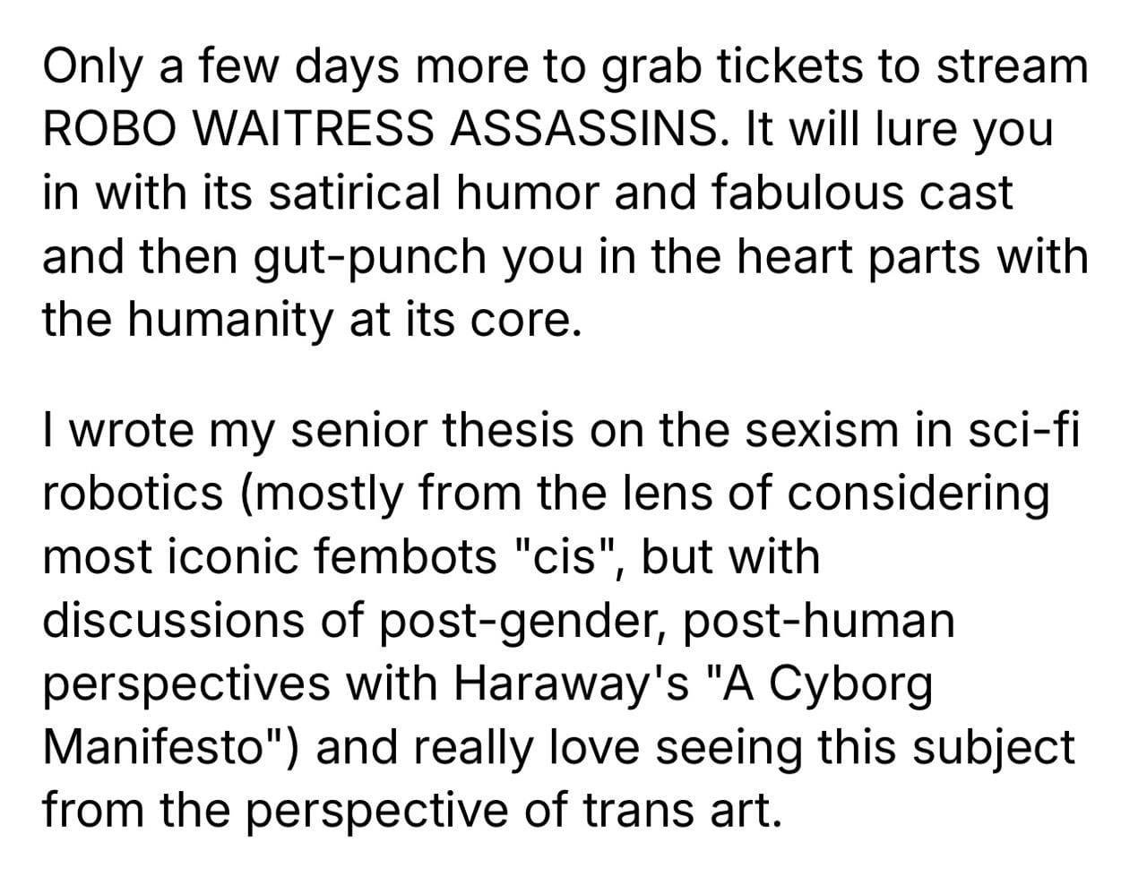Only a few days more to grab tickets to stream ROBO WAITRESS ASSASSINS. It will lure you in with its satirical humor and fabulous cast and then gut-punch you in the heart parts with the humanity at its core. I wrote my senior thesis on the sexism in sci-fi robotics (mostly from the lens of considering most iconic fembots "cis", but with discussions of post-gender, post-human perspectives with Haraway's "A Cyborg Manifesto") and really love seeing this subject from the perspective of trans art.