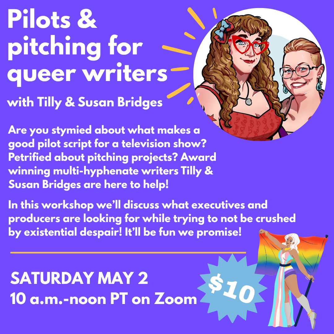 Art of us with text: Pilots & pitching for queer writers, with Tilly & Susan Bridges. Are you stymied about what makes a good pilot script for a television show? Petrified about pitching projects? Award winning multi-hyphenate writers Tilly & Susan Bridges are here to help! In this workshop we’ll discuss what executives and producers are looking for while trying not to be crushed by existential despair! It’ll be fun we promise! SATURDAY MAY 2 10 am – noon PT on Zoom. $10