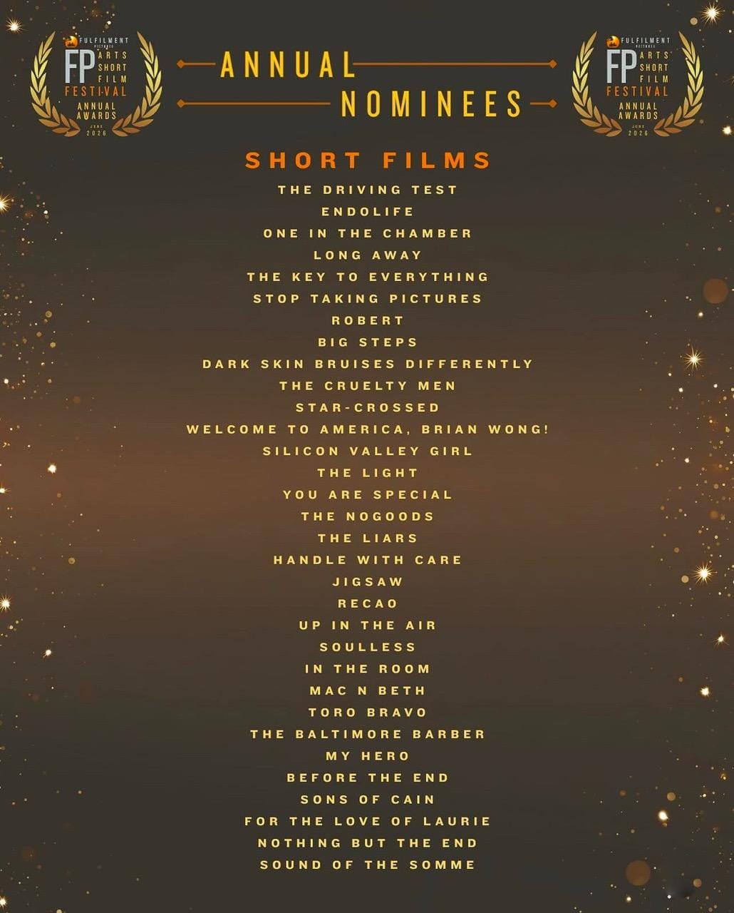 ANNUAL FESTIVAL ANNUAL NOMINEES SHORT FILMS THE DRIVING TEST ENDOLIFE ONE IN THE CHAMBER LONG AWAY THE KEY TO EVERYTHING STOP TAKING PICTURES ROBERT BIG STEPS DARK SKIN BRUISES DIFFERENTLY THE CRUELTY MEN STAR-CROSSED WELCOME TO AMERICA, BRIAN WONG! SILICON VALLEY GIRL THE LIGHT YOU ARE SPECIAL THE NOGOODS THE LIARS HANDLE WITH CARE JIGSAW RECAO UP IN THE AIR SOULLESS IN THE ROOM MAC N BETH TORO BRAVO THE BALTIMORE BARBER MY HERO BEFORE THE END SONS OF CAIN FOR THE LOVE OF LAURIE NOTHING BUT THE END SOUND OF THE SOMME