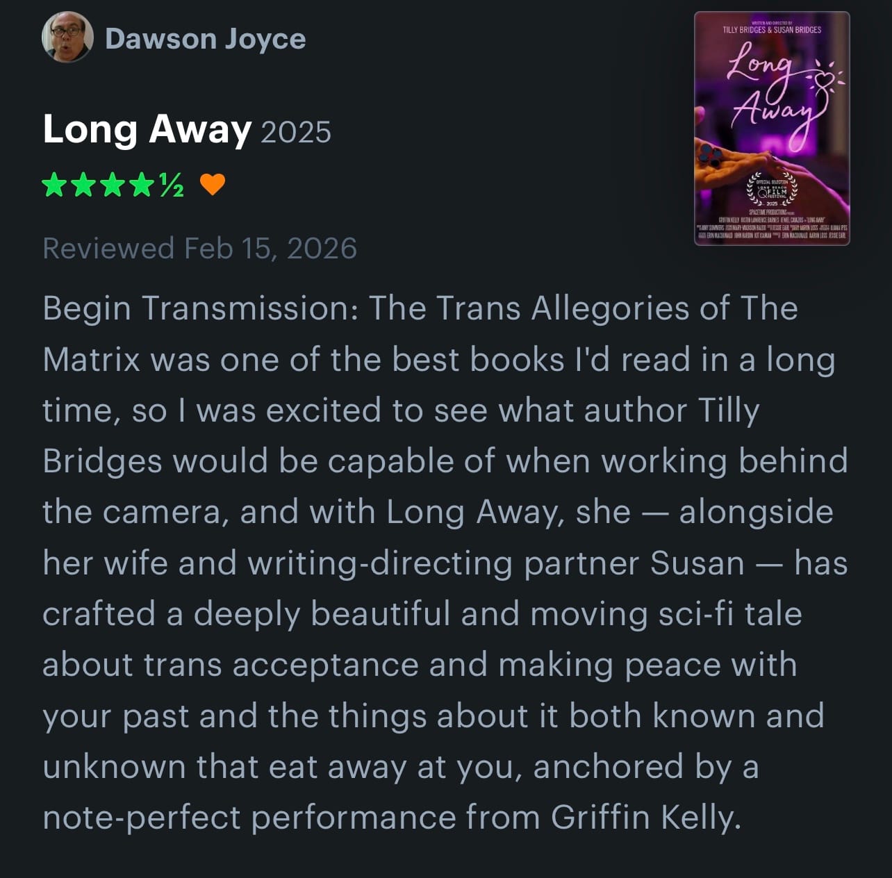 Dawson Joyce’s review: Begin Transmission: The Trans Allegories of The Matrix was one of the best books l'd read in a long time, so I was excited to see what author Tilly Bridges would be capable of when working behind the camera, and with Long Away, she - alongside her wife and writing-directing partner Susan - has crafted a deeply beautiful and moving sci-fi tale about trans acceptance and making peace with your past and the things about it both known and unknown that eat away at you, anchored by a note-perfect performance from Griffin Kelly.