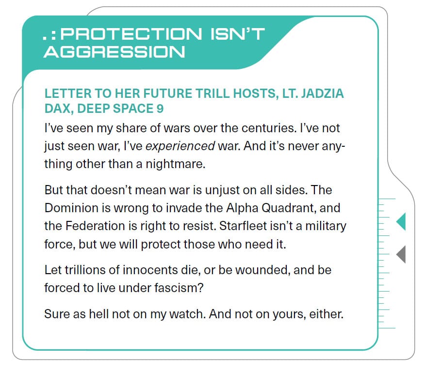 PROTECTION ISN'T AGGRESSION LETTER TO HER FUTURE TRILL HOSTS, LT. JADZIA DAX, DEEP SPACE 9 l've seen my share of wars over the centuries. I've not just seen war, l've experienced war. And it's never anything other than a nightmare. But that doesn't mean war is unjust on all sides. The Dominion is wrong to invade the Alpha Quadrant, and the Federation is right to resist. Starfleet isn't a military force, but we will protect those who need it. Let trillions of innocents die, or be wounded, and be forced to live under fascism? Sure as hell not on my watch. And not on yours, either.