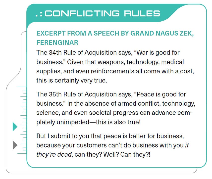 CONFLICTING RULES EXCERPT FROM A SPEECH BY GRAND NAGUS ZEK, FERENGINAR The 34th Rule of Acquisition says, "War is good for business." Given that weapons, technology, medical supplies, and even reinforcements all come with a cost, this is certainly very true. The 35th Rule of Acquisition says, "Peace is good for business." In the absence of armed conflict, technology, science, and even societal progress can advance completely unimpeded—this is also true! But I submit to you that peace is better for business, because your customers can't do business with you if they're dead, can they? Well? Can they?!