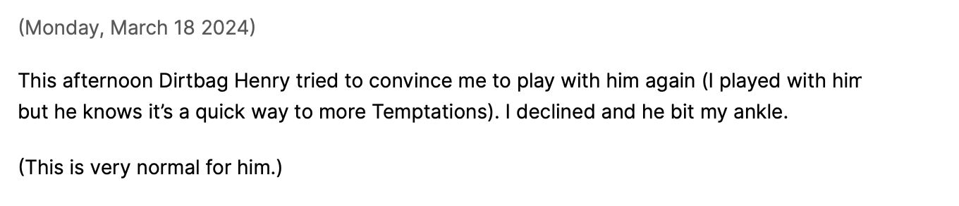 Social media post Susan made on march 18, 2024: This afternoon Dirtbag Henry tried to convince me to play with him again (I played with him but he knows it’s a quick way to more Temptations). I declined and he bit my ankle. (This is very normal for him.)