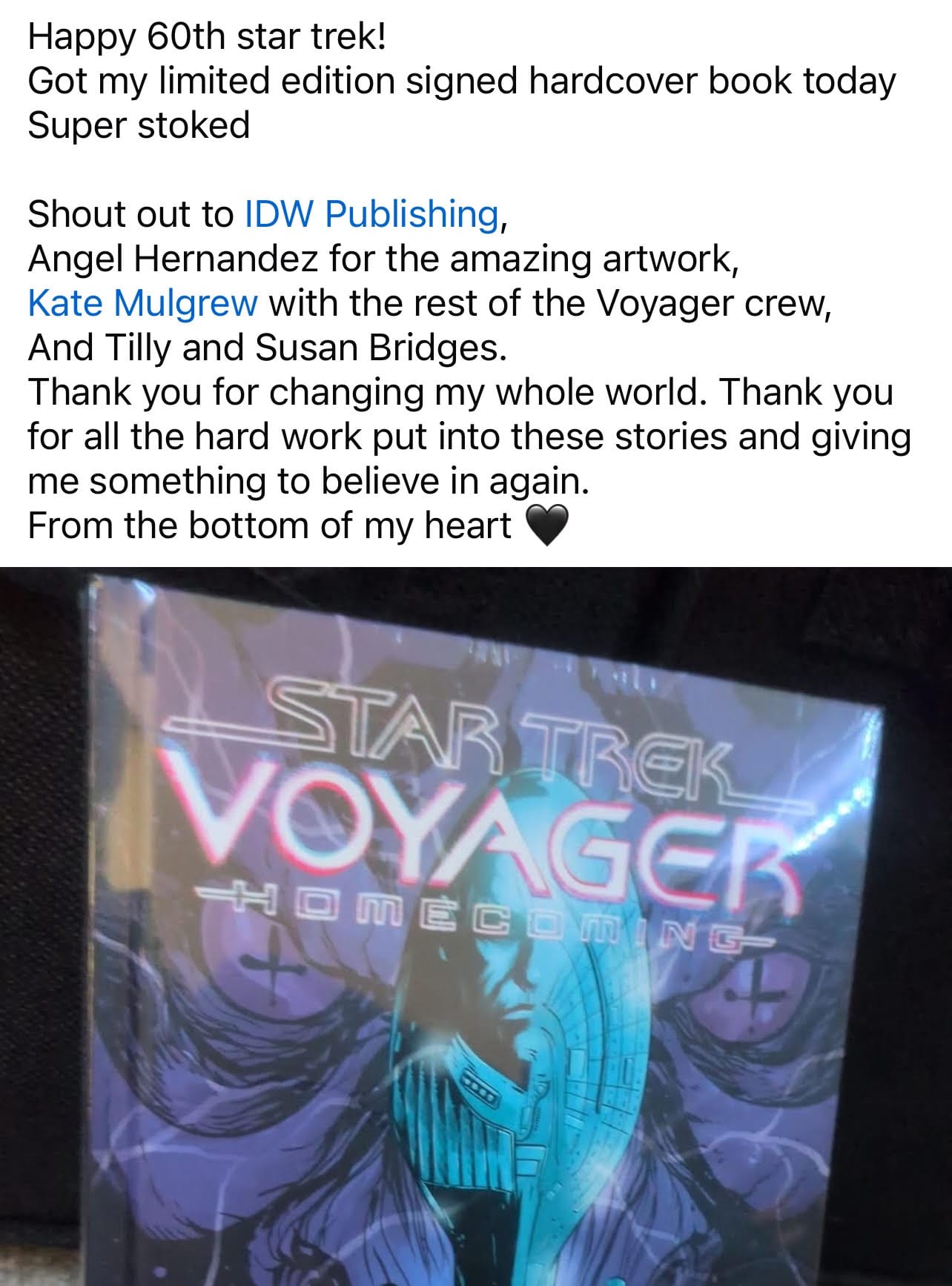 Happy 60th star trek! Got my limited edition signed hardcover book today Super stoked Shout out to IDW Publishing, Angel Hernandez for the amazing artwork, Kate Mulgrew with the rest of the Voyager crew, And Tilly and Susan Bridges. Thank you for changing my whole world. Thank you for all the hard work put into these stories and giving me something to believe in again. From the bottom of my heart [with a photo of the Star Trek voyager hardcover]