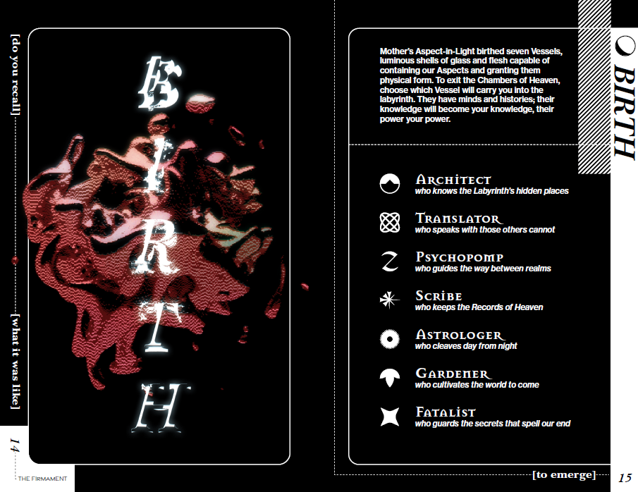 A preview spread from The Firmament. It features two black pages with white dotted lines and a thin white frame with rounded corners on each page. On the left-hand page is a large reddish, pixelated blob that extends past the edge of the frame. Over it floats the section title in glowing white glitchy font, "BIRTH." On the right-hand page is text in white, that says: "Mother’s Aspect-in-Light birthed seven Vessels, luminous shells of glass and flesh capable of containing our Aspects and granting them physical form. To exit the Chambers of Heaven, choose which Vessel will carry you into the labyrinth. They have minds and histories; their knowledge will become your knowledge, their power your power." Below that is text in a vaguely mystical white font, that includes the titles and descriptions of each Vessel along with an icon representing them. They are: Architect, who knows the Labyrinth’s hidden places. Translator, who speaks with those others cannot. Psychopomp, who guides the way between realms. Scribe, who keeps the Records of Heaven. Astrologer, who cleaves day from night. Gardener, who coaxes a new world forth. Fatalist, who guards the secrets that spell our end. On the far right is a white sidebar with the section heading BIRTH in bold black font, and above it, a black crescent moon.