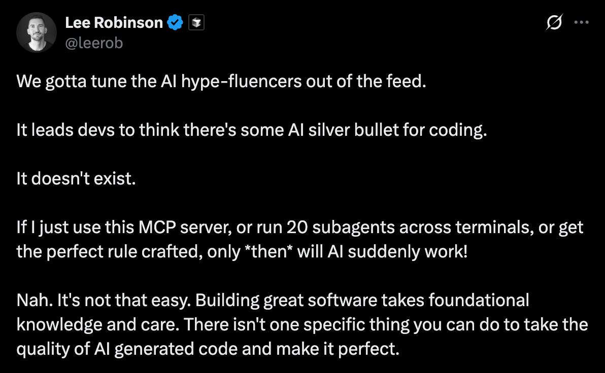 We gotta tune the AI hype-fluencers out of the feed.  It leads devs to think there's some AI silver bullet for coding.  It doesn't exist.  If I just use this MCP server, or run 20 subagents across terminals, or get the perfect rule crafted, only *then* will AI suddenly work!  Nah. It's not that easy. Building great software takes foundational knowledge and care. There isn't one specific thing you can do to take the quality of AI generated code and make it perfect.