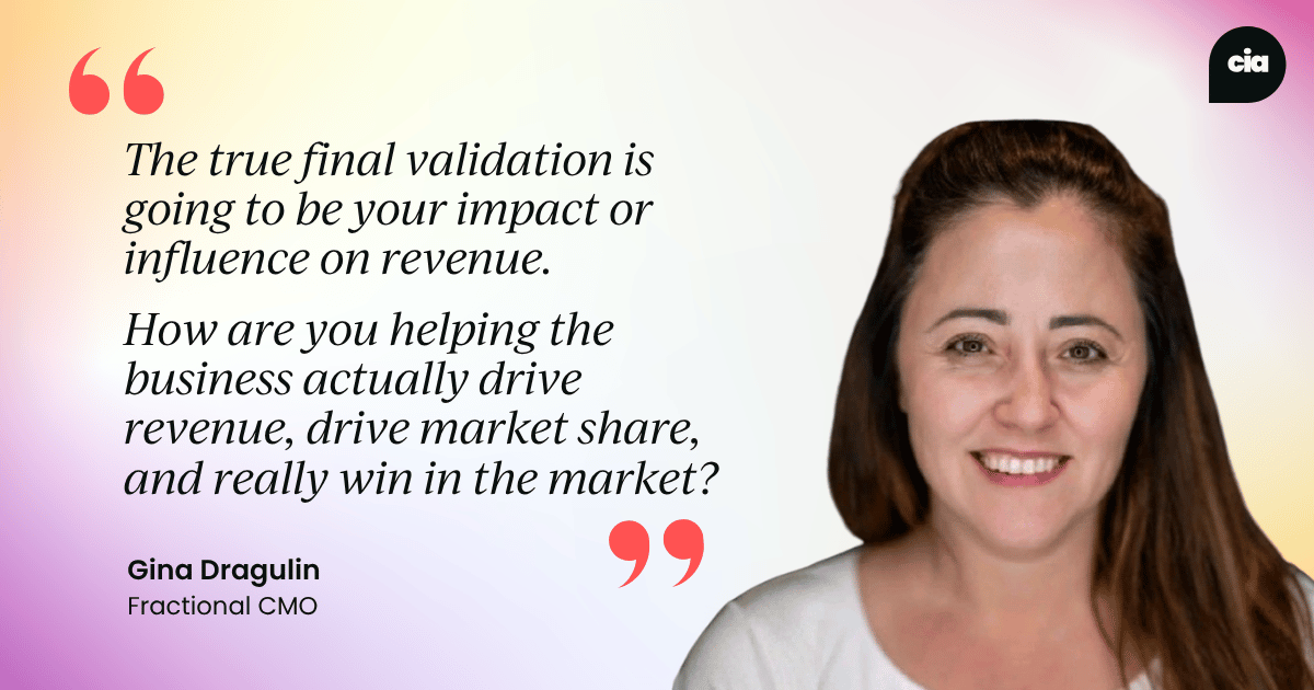 "The true final validation is going to be your impact or influence on revenue. How are you helping the business actually drive revenue, drive market share, and really win in the market?" – Gina Dragulin, Fractional CMO