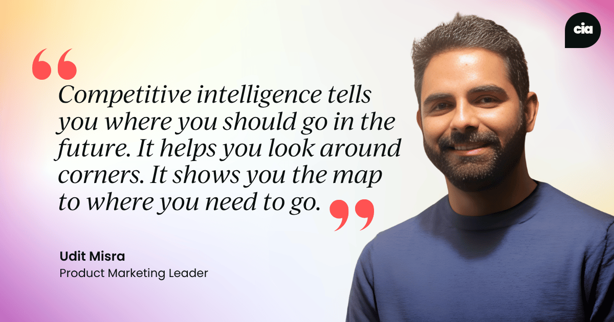 "Competitive intelligence tells you where you should go in the future. It helps you look around corners. It shows you the map to where you need to go." – Udit Misra, Product Marketing Leader