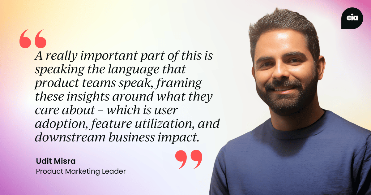 "A really important part of this is speaking the language that product teams speak, framing these insights around what they care about – which is user adoption, feature utilization, and downstream business impact." – Udit Misra, Product Marketing Leader