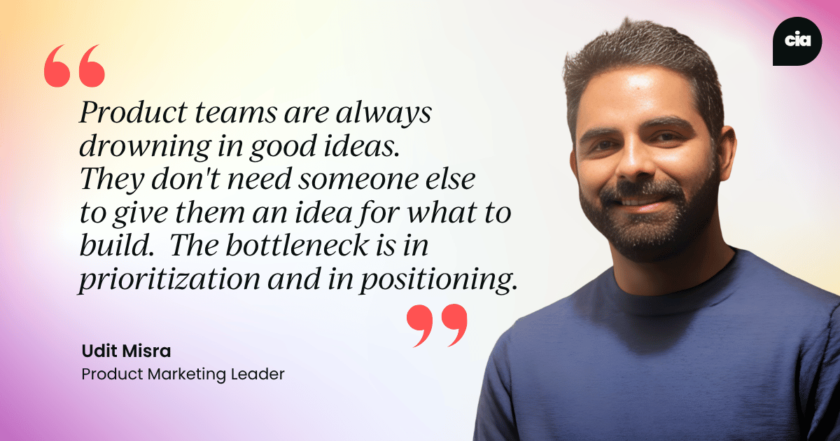 "Product teams are always drowning in good ideas. They don't need someone else  to give them an idea for what to build.  The bottleneck is in prioritization and in positioning." – Udit Misra, Product Marketing Leader